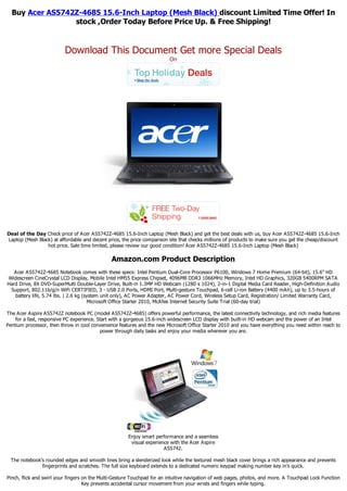 Buy Acer AS5742Z-4685 15.6-Inch Laptop (Mesh Black) discount Limited Time Offer! In
                 stock ,Order Today Before Price Up. & Free Shipping!


                          Download This Document Get more Special Deals
                                                                         On




Deal of the Day Check price of Acer AS5742Z-4685 15.6-Inch Laptop (Mesh Black) and get the best deals with us, buy Acer AS5742Z-4685 15.6-Inch
Laptop (Mesh Black) at affordable and decent price, the price comparison site that checks millions of products to make sure you get the cheap/discount
                 hot price. Sale time limited, please review our good condition! Acer AS5742Z-4685 15.6-Inch Laptop (Mesh Black)

                                               Amazon.com Product Description
   Acer AS5742Z-4685 Notebook comes with these specs: Intel Pentium Dual-Core Processor P6100, Windows 7 Home Premium (64-bit), 15.6" HD
Widescreen CineCrystal LCD Display, Mobile Intel HM55 Express Chipset, 4096MB DDR3 1066MHz Memory, Intel HD Graphics, 320GB 5400RPM SATA
Hard Drive, 8X DVD-SuperMulti Double-Layer Drive, Built-in 1.3MP HD Webcam (1280 x 1024), 2-in-1 Digital Media Card Reader, High-Definition Audio
 Support, 802.11b/g/n WiFi CERTIFIED, 3 - USB 2.0 Ports, HDMI Port, Multi-gesture Touchpad, 6-cell Li-ion Battery (4400 mAh), up to 3.5-hours of
   battery life, 5.74 lbs. | 2.6 kg (system unit only), AC Power Adapter, AC Power Cord, Wireless Setup Card, Registration/ Limited Warranty Card,
                                       Microsoft Office Starter 2010, McAfee Internet Security Suite Trial (60-day trial)

The Acer Aspire AS5742Z notebook PC (model AS5742Z-4685) offers powerful performance, the latest connectivity technology, and rich media features
    for a fast, responsive PC experience. Start with a gorgeous 15.6-inch widescreen LCD display with built-in HD webcam and the power of an Intel
Pentium processor, then throw in cool convenience features and the new Microsoft Office Starter 2010 and you have everything you need within reach to
                                           power through daily tasks and enjoy your media wherever you are.




                                                      Enjoy smart performance and a seamless
                                                       visual experience with the Acer Aspire
                                                                      AS5742.

  The notebook's rounded edges and smooth lines bring a slenderized look while the textured mesh black cover brings a rich appearance and prevents
               fingerprints and scratches. The full size keyboard extends to a dedicated numeric keypad making number key in's quick.

Pinch, flick and swirl your fingers on the Multi-Gesture Touchpad for an intuitive navigation of web pages, photos, and more. A Touchpad Lock Function
                                    Key prevents accidental cursor movement from your wrists and fingers while typing.
 