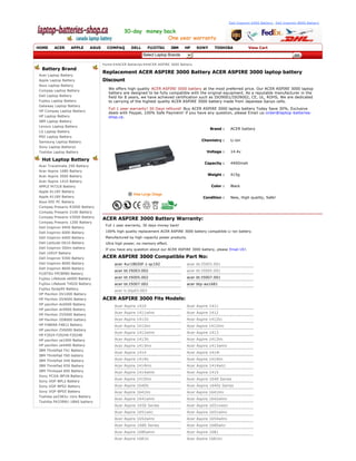Dell Inspiron 6400 Battery , Dell Inspiron 8600 Battery




HOME     ACER      APPLE       ASUS     COMPAQ       DELL      FUJITSU         IBM   HP    SONY      TOSHIBA             View Cart
                                                            Select Laptop Brands

                                      Home >>ACER Batteries >>ACER ASPIRE 3000 Battery  
 Battery Brand
                                      Replacement ACER ASPIRE 3000 Battery ACER ASPIRE 3000 laptop battery 
Acer Laptop Battery  
Apple Laptop Battery                  Discount
Asus Laptop Battery 
Compaq Laptop Battery  
                                         We offers high quality  ACER ASPIRE 3000 battery at the most preferred price. Our ACER ASPIRE 3000 laptop 
                                         battery are designed to be fully compatible with the original equipment. As a reputable manufacturer in the 
Dell Laptop Battery                      field for 8 years, we have achieved certification such as ISO9001/ISO9002, CE, UL, ROHS, We are dedicated 
Fujitsu Laptop Battery                   to carrying of the highest quality ACER ASPIRE 3000 battery made from Japanese Sanyo cells.
Gateway Laptop Battery 
                                         Full 1 year warranty! 30 Days refound! Buy ACER ASPIRE 3000 laptop battery Today Save 30%, Exclusive 
HP Compaq Laptop Battery 
                                         deals with Paypal, 100% Safe Payment! if you have any question, please Email us:order@laptop ­batteries ­
HP Laptop Battery                        shop.ca .
IBM Laptop Battery 
Lenovo Laptop Battery 
                                                                                                  Brand :      ACER battery
LG Laptop Battery 
MSI Laptop Battery 
Samsung Laptop Battery                                                                        Chemistry :      Li­ion
Sony Laptop Batterys  
Toshiba Laptop Battery                                                                          Voltage :      14.4v

 Hot Laptop Battery
                                                                                               Capacity :      4400mah
Acer Travelmate 290 Battery  
Acer Aspire 1680 Battery  
Acer Aspire 3000 Battery                                                                         Weight :      415g
Acer Aspire 1410 Battery  
APPLE M7318 Battery                                                                                Color :     Black
Apple A1185 Battery  
Apple A1189 Battery                                                                           Condition :      New, High quality, Safe!
Asus EEE PC Battery  
Compaq Presario R3000 Battery  
Compaq Presario 2100 Battery  
Compaq Presario V3000 Battery 
                                      ACER ASPIRE 3000 Battery Warranty:
Compaq Presario 1200 Battery  
                                       Full 1 year warranty, 30 days money back!  
Dell Inspiron 9400 Battery  
Dell Inspiron 6000 Battery             100% high quality replacement ACER ASPIRE 3000 battery compatible Li ­ion battery. 
Dell Inspiron 6400 Battery             Manufactured by high ­capacity power products.  
Dell Latitude D610 Battery             Ultra high power, no memory effect.  
Dell Inspiron 500m battery             If you have any question about our ACER ASPIRE 3000 battery, please Email US!. 
Dell 1691P Battery 
Dell Inspiron 9300 Battery            ACER ASPIRE 3000 Compatible Part No:
Dell Inspiron 8000 Battery                  acer 4ur18650f­1­qc192                    acer bt.t5003.001
Dell Inspiron 8600 Battery  
                                            acer bt.t5003.002                         acer bt.t5005.001
FUJITSU FPCBP80 Battery  
Fujitsu Lifebook s6000 Battery              acer bt.t5005.002                         acer bt.t5007.001  
Fujitsu Lifebook T4020 Battery              acer bt.t5007.002                         acer btp­as1681  
Fujitsu fpcbp95 Battery 
                                            acer lc.btp03.003 
HP Pavilion DV1000 Battery  
HP Pavilion DV4000 Battery            ACER ASPIRE 3000 Fits Models:
HP pavilion dv6000 Battery 
                                            Acer Aspire 1410                          Acer Aspire 1411 
HP pavilion dv9000 Battery 
HP Pavilion ZV5000 Battery  
                                            Acer Aspire 1411wlmi                      Acer Aspire 1412 
HP Pavilion ZD8000 battery                  Acer Aspire 1412lc                        Acer Aspire 1412lci 
HP F4809A F4812 Battery                     Acer Aspire 1412lm                        Acer Aspire 1412lmi 
HP pavilion ZV6000 Battery  
                                            Acer Aspire 1412wlmi                      Acer Aspire 1413 
HP F2024 F2024A F2024B 
HP pavilion ze1000 Battery                  Acer Aspire 1413lc                        Acer Aspire 1413lm 
HP pavilion ze4400 Battery                  Acer Aspire 1413lmi                       Acer Aspire 1413wlmi 
IBM ThinkPad T41 Battery  
                                            Acer Aspire 1414                          Acer Aspire 1414l 
IBM ThinkPad T60 battery  
IBM ThinkPad X40 Battery                    Acer Aspire 1414lc                        Acer Aspire 1414lm 
IBM ThinkPad R50 Battery                    Acer Aspire 1414lmi                       Acer Aspire 1414wlci 
IBM Thinkpad 600 Battery                    Acer Aspire 1414wlmi                      Acer Aspire 1415 
Sony PCGA ­BP1N Battery   
                                            Acer Aspire 1415lmi                       Acer Aspire 1640 Series 
Sony VGP ­BPL2 Battery   
Sony VGP ­BPS2 Battery                      Acer Aspire 1640lc                        Acer Aspire 1640z Series 
Sony VGP ­BPS5 Battery                      Acer Aspire 1641lm                        Acer Aspire 1641lmi 
Toshiba pa3383u­1brs Battery   
                                            Acer Aspire 1641wlmi                      Acer Aspire 1642wlmi 
Toshiba PA3399U­1BAS battery 
                                            Acer Aspire 1650 Series                   Acer Aspire 1651nwlci 
                                            Acer Aspire 1651wlci                      Acer Aspire 1651wlmi 
                                            Acer Aspire 1652wlmi                      Acer Aspire 1654wlmi 
                                            Acer Aspire 1680 Series                   Acer Aspire 1680wlci 
                                            Acer Aspire 1680wlmi                      Acer Aspire 1681 
                                            Acer Aspire 1681lc                        Acer Aspire 1681lci 
                                            Acer Aspire 1681lmi                       Acer Aspire 1681wlc 
                                            Acer Aspire 1681wlci                      Acer Aspire 1681wlm 
                                            Acer Aspire 1681wlmi                      Acer Aspire 1682 
 