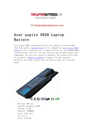 Acer aspire 5920 Laptop
Battery
Acer aspire 5920 rechargeable battery for laptop or notebook made
from high quality laptop battery cells, though this Acer aspire 5920
battery is not a original one, it passed the CE, UL, and ISO9001/9002
certifications, with full one year warranty and one month money back
commitment, you can rest assured to purchase. You should notice that
we provided a laptop ac adapter or charger for some notebook
batteries, buy them together with the battery pack will save more
money.




    Discount 30% now
    Item NO: cheapbattery003
    Voltage: 14.8V
    Capacity :4400MAH
    Color: dark grey
    List Price:
    Price: $ 67.66
 
