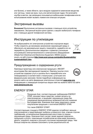 xi 
или бутане), а также области, где в воздухе содержатся химические вещества 
или частицы, такие как мука, пыль или металлическая пудра. Не включайте 
ноутбук в местах, где запрещено пользоваться мобильными телефонами или их 
использование может вызвать помехи или опасную ситуацию. 
Экстренные вызовы 
Внимание! Выполнение экстренных вызовов с помощью этого устройства 
невозможно. Экстренный вызов нужно сделать с вашего мобильного телефона 
или с помощью другой телефонной системы. 
Инструкции по утилизации 
Не выбрасывайте это электронное устройство в мусорное ведро. 
Чтобы сократить до минимума загрязнение окружающей среды и 
обеспечить ее максимальную защиту, пожалуйста, сдавайте его на 
переработку. Дополнительные сведения о правилах утилизации 
отслужившего электротехнического и электронного оборудования 
(Waste from Electrical and Electronics Equipment, WEEE) можно 
узнать на веб-странице http://www.acer-group.com/public/Sustainability/ 
sustainability01.htm. 
Предупреждение о содержании ртути 
Ламповые проекторы или электронная продукция с ЖК/ЭЛТ 
мониторами без светодиодной подсветки: Лампа(ы) внутри этого 
устройства содержат ртуть и должны быть переработаны или 
ликвидированы в соответствии с локальными, штатными или 
федеральными законами. Более подробную информацию вы 
можете найти на сайте федерации электронных отраслей www.eiae.org. 
Информацию о ликвидации конкретных видов ламп вы можете найти на сайте 
www.lamprecycle.org. 
ENERGY STAR 
Продукция Acer, соответствующая требованиям ENERGY 
STAR, экономит ваши средства, снижая затраты на 
электроэнергию, и защищает окружающую среду без 
сокращения функциональных возможностей или снижения 
быстродействия. Компания Acer рада предложить своим 
покупателям продукцию с логотипом ENERGY STAR. 
Что такое ENERGY STAR? 
Соответствующие стандарту ENERGY STAR изделия потребляют меньше 
электроэнергии и предотвращают выбросы углекислого газа, отвечая строгим 
требованиям, установленным Американским агентством по охране 
окружающей среды. Компания Acer считает своей задачей предлагать 
продукцию и услуги, помогающие потребителям во всем мире экономить 
деньги, сохранять энергию и улучшать состояние окружающей среды. Чем 
больше энергии мы сможем сэкономить путем рационального ее 
 
