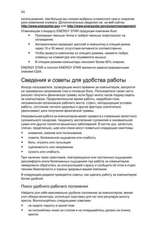 xii 
использования, тем больше мы снизим выбросы углекислого газа и сократим 
риск изменения климата. Дополнительные сведения см. на веб-сайтах 
http://www.energystar.gov или http://www.energystar.gov/powermanagement. 
Отвечающая стандарту ENERGY STAR продукция компании Acer: 
• Производит меньше тепла и требует меньше энергозатрат на 
охлаждение. 
• Автоматически переводит дисплей и компьютер в спящий режим 
через 10 и 30 минут отсутствия активности соответственно. 
• Чтобы вывести компьютер из спящего режима, нажмите любую 
клавишу на клавиатуре или пошевелите мышью. 
• В спящем режиме компьютеры экономят более 80% энергии. 
ENERGY STAR и логотип ENERGY STAR являются зарегистрированными 
знаками США. 
Сведения и советы для удобства работы 
Иногда пользователи, проводящие много времени за компьютером, жалуются 
на чрезмерное напряжение глаз и головную боль. Пользователи также часто 
рискуют получить физическую травму, если будут много часов подряд сидеть 
за компьютером. Продолжительное время работы, неудобная поза, 
неправильная организации рабочего места, стресс, неподходящие условия 
работы, состояние личного здоровья и другие факторы значительно 
увеличивают риск получения физической травмы. 
Неправильная работа за компьютером может привести к появлению запястного 
сухожильного синдрома, тендиниту, воспалению сухожилий и синовиальной 
сумки или других скелетно-мышечных заболеваний. В кистях рук, запястьях, 
плечах, предплечьях, шее или спине могут появиться следующие симптомы: 
• онемение, жжение или покалывание 
• ломота, болезненное ощущение или слабость 
• боль, опухоль или пульсация 
• оцепенелость или напряжение 
• сухость или слабость 
При наличии таких симптомов, повторяющихся или постоянных ощущениях 
дискомфорта и/или болезненных ощущениях при работе за компьютером 
немедленно обратитесь за консультацией к врачу и сообщите об этом в отдел 
техники безопасности и охраны здоровья вашей компании. 
В следующем разделе приводятся советы, как сделать работу за компьютером 
более удобной. 
Поиск удобного рабочего положения 
Найдите для себя максимально удобное положение за компьютером, меняя 
угол обзора монитора, используя подставку для ног или регулируя высоту 
кресла. Воспользуйтесь следующими советами: 
• не сидите подолгу в одной позе 
• не склоняйтесь низко за столом и не откидывайтесь далеко на спинку 
кресла 
 