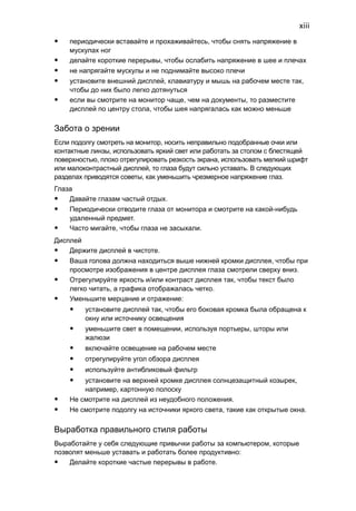 xiii 
• периодически вставайте и прохаживайтесь, чтобы снять напряжение в 
мускулах ног 
• делайте короткие перерывы, чтобы ослабить напряжение в шее и плечах 
• не напрягайте мускулы и не поднимайте высоко плечи 
• установите внешний дисплей, клавиатуру и мышь на рабочем месте так, 
чтобы до них было легко дотянуться 
• если вы смотрите на монитор чаще, чем на документы, то разместите 
дисплей по центру стола, чтобы шея напрягалась как можно меньше 
Забота о зрении 
Если подолгу смотреть на монитор, носить неправильно подобранные очки или 
контактные линзы, использовать яркий свет или работать за столом с блестящей 
поверхностью, плохо отрегулировать резкость экрана, использовать мелкий шрифт 
или малоконтрастный дисплей, то глаза будут сильно уставать. В следующих 
разделах приводятся советы, как уменьшить чрезмерное напряжение глаз. 
Глаза 
• Давайте глазам частый отдых. 
• Периодически отводите глаза от монитора и смотрите на какой-нибудь 
удаленный предмет. 
• Часто мигайте, чтобы глаза не засыхали. 
Дисплей 
• Держите дисплей в чистоте. 
• Ваша голова должна находиться выше нижней кромки дисплея, чтобы при 
просмотре изображения в центре дисплея глаза смотрели сверху вниз. 
• Отрегулируйте яркость и/или контраст дисплея так, чтобы текст было 
легко читать, а графика отображалась четко. 
• Уменьшите мерцание и отражение: 
• установите дисплей так, чтобы его боковая кромка была обращена к 
окну или источнику освещения 
• уменьшите свет в помещении, используя портьеры, шторы или 
жалюзи 
• включайте освещение на рабочем месте 
• отрегулируйте угол обзора дисплея 
• используйте антибликовый фильтр 
• установите на верхней кромке дисплея солнцезащитный козырек, 
например, картонную полоску 
• Не смотрите на дисплей из неудобного положения. 
• Не смотрите подолгу на источники яркого света, такие как открытые окна. 
Выработка правильного стиля работы 
Выработайте у себя следующие привычки работы за компьютером, которые 
позволят меньше уставать и работать более продуктивно: 
• Делайте короткие частые перерывы в работе. 
 