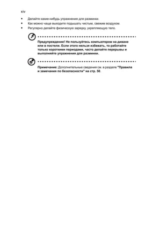 xiv 
• Делайте какие-нибудь упражнения для разминки. 
• Как можно чаще выходите подышать чистым, свежим воздухом. 
• Регулярно делайте физическую зарядку, укрепляющую тело. 
Предупреждение! Не пользуйтесь компьютером на диване 
или в постели. Если этого нельзя избежать, то работайте 
только короткими периодами, часто делайте перерывы и 
выполняйте упражнения для разминки. 
Примечание: Дополнительные сведения см. в разделе "Правила 
и замечания по безопасности" на стр. 50. 
 