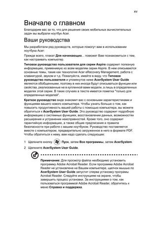 xv 
Вначале о главном 
Благодарим вас за то, что для решения своих мобильных вычислительных 
задач вы выбрали ноутбук Acer. 
Ваши руководства 
Мы разработали ряд руководств, которые помогут вам в использовании 
ноутбука Acer: 
Прежде всего, плакат Для начинающих... поможет Вам познакомиться с тем, 
как настраивать компьютер. 
Типовое руководство пользователя для серии Aspire содержит полезную 
информацию, применимую ко всем моделям серии Aspire. В нем описываются 
основные темы, такие как технология Acer eRecovery Management, работа с 
клавиатурой, звуком и т.д. Пожалуйста, имейте в виду, что Типовое 
руководство пользователя и упомянутое ниже AcerSystem User Guide 
являются обобщенными, поэтому в них иногда будут описываться функции или 
свойства, реализованные не в купленной вами модели, а лишь в определенных 
моделях этой серии. В таких случаях в тексте имеется пометка "только для 
определенных моделей". 
Краткое руководство виде знакомит вас с основными характеристиками и 
функциями вашего нового компьютера. Чтобы узнать больше о том, как 
повысить продуктивность вашей работы с помощью компьютера, вы можете 
обратиться к AcerSystem User Guide. Это руководство содержит подробную 
информацию о системных функциях, восстановлении данных, возможностях 
расширения и устранении неисправностей. Кроме того, оно содержит 
гарантийную информацию, а также общие предписания и правила 
безопасности при работе с вашим ноутбуком. Руководство поставляется 
вместе с компьютером, предварительно загруженное в него в формате PDF. 
Чтобы обратиться к нему, вам надо сделать следующее: 
1 Щелкните кнопку Пуск, затем Все программы, затем AcerSystem. 
2 Щелкните AcerSystem User Guide. 
Примечание: Для просмотр файла необходимо установить 
программу Adobe Acrobat Reader. Если программа Adobe Acrobat 
Reader не установлена на Вашем компьютере, щелчок мышью по 
AcerSystem User Guide запустит сперва установку програмы 
Acrobat Reader. Следуйте инструкциям на экране, чтобы 
завершить процесс установки. За инструкциями о том, как 
пользоваться программой Adobe Acrobat Reader, обратитесь к 
меню Справка и поддержка. 
 