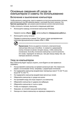 xvi 
Основные сведения об уходе за 
компьютером и советы по использованию 
Включение и выключение компьютера 
Чтобы включить компьютер, просто нажмите и отпустите выключатель питания, 
расположенный под ЖК-экраном рядом с кнопками быстрого запуска. См. 
Краткое руководство, где указано расположение кнопки электропитания. 
Чтобы отключить питание, выполните следующие действия: 
• Используйте команду отключения компьютера Windows 
Нажмите кнопку «Пуск» , затем выберите «Завершение работы». 
• Используйте кнопку питания 
Перевести компьютер в режим "Сон" можно также одновременным 
нажатием функциональных клавиш <Fn> + <F4>. 
Примечание: Если не удается отключить электропитание 
компьютера обычным способом, то нажмите и удерживайте 
кнопку питания не менее четырех секунд, чтобы компьютер 
отключился. Если Вы отключили компьютер и хотите включить 
его снова, подождите не меньше, чем две секунд перед тем, как 
повторно включить питание. 
Уход за компьютером 
Ваш компьютер будет хорошо служить, если будете за ним правильно 
ухаживать. 
• Не выставляйте компьютер на прямой солнечный свет. Не ставьте его 
рядом с источниками тепла, например, с радиатором отопления. 
• Не подвергайте компьютер воздействию температур ниже 0 °C (32 °F) или 
выше 50 °C (122 °F). 
• Не подвергайте компьютер воздействию магнитных полей. 
• Оберегайте компьютер от дождя или влаги. 
• Не проливайте воду или иную жидкость на компьютер. 
• Оберегайте компьютер от ударов или вибрации. 
• Оберегайте компьютер от пыли и грязи. 
• Чтобы не повредить компьютер. 
• Закрывая, не хлопайте крышкой компьютера. 
• Никогда не ставьте компьютер на неровную поверхность. 
 