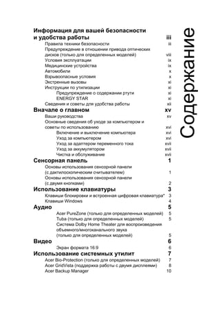 Информация для вашей безопасности 
и удобства работы iii 
Правила техники безопасности iii 
Предупреждение в отношении привода оптических 
дисков (только для определенных моделей) viii 
Условия эксплуатации ix 
Медицинские устройства ix 
Автомобили x 
Взрывоопасные условия x 
Экстренные вызовы xi 
Инструкции по утилизации xi 
Предупреждение о содержании ртути xi 
ENERGY STAR xi 
Сведения и советы для удобства работы xii 
Вначале о главном xv 
Ваши руководства xv 
Основные сведения об уходе за компьютером и 
советы по использованию xvi 
Включение и выключение компьютера xvi 
Уход за компьютером xvi 
Уход за адаптером переменного тока xvii 
Уход за аккумулятором xvii 
Чистка и обслуживание xvii 
Сенсорная панель 1 
Основы использования сенсорной панели 
(с дактилоскопическим считывателем) 1 
Основы использования сенсорной панели 
(с двумя кнопками) 2 
Использование клавиатуры 3 
Клавиши блокировки и встроенная цифровая клавиатура* 3 
Клавиши Windows 4 
Аудио 5 
Acer PureZone (только для определенных моделей) 5 
Tuba (только для определенных моделей) 5 
Система Dolby Home Theater для воспроизведения 
объемного/многоканального звука 
(только для определенных моделей) 5 
Видео 6 
Экран формата 16:9 6 
Использование системных утилит 7 
Acer Bio-Protection (только для определенных моделей) 7 
Acer GridVista (поддержка работы с двумя дисплеями) 8 
Acer Backup Manager 10 
Содержание 
 