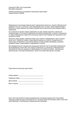 Copyright © 2009. Acer Incorporated. 
Все права сохранены. 
Типовое руководство пользователя компьютера серии Aspire 
Первый выпуск: 04/2009 
Информация в настоящем издании может периодически меняться, никакого обязательства 
уведомить кого бы то ни было о таких изменениях никто не несет. Такие изменения будут 
включены в новые издания настоящего руководства или дополнительную документацию и 
публикации. 
Эта компания не делает никаких заявлений и не дает никаких гарантий, в явном или 
косвенном виде, в отношении содержания настоящего руководства, а именно отказывается 
от любых обязательных гарантий в отношении годности для продажи или пригодности для 
конкретных целей. 
Запишите номер модели, серийный номер, дату покупки и информацию о месте покупки 
внизу листа. Серийный номер и номер модели указаны на этикетке, прикрепленной к 
компьютеру. В переписке относительно Вашего устройства Вам необходимо указывать 
серийный номер, номер модели и информацию о покупке. 
Без предварительного письменного разрешения компании Acer Incorporated запрещается 
воспроизведение какой-либо части данной публикации, ее хранение в информационно- 
поисковой системе или передача в любой форме или любым способом - электронным, 
механическим, путем фотокопирования, записи или каким-либо другим способом. 
Портативный компьютер серии Aspire 
Номер модели: ____________________________________ 
Серийный номер: __________________________________ 
Дата покупки: _____________________________________ 
Место покупки: ____________________________________ 
Acer и Acer logo являются зарегистрированными торговыми марками Acer Incorporated. 
Названия продукции других компаний или их торговые марки использованы здесь только для 
идентификации, и принадлежат владеющим ими компаниям. 
 