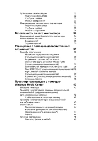 Путешествия с компьютером 32 
Подготовка компьютера 32 
Что брать с собой 33 
Особые соображения 33 
Международные путешествия с компьютером 33 
Подготовка компьютера 33 
Что брать с собой 33 
Особые соображения 34 
Безопасность вашего компьютера 34 
Использование замка безопасности компьютера 34 
Использование паролей 34 
Ввод паролей 35 
Задание паролей 35 
Расширение с помощью дополнительных 
возможностей 36 
Способы подключения 36 
Модем для передачи факсов/данных 
(только для определенных моделей) 36 
Встроенные средства работы в сети 37 
ИК-порт стандарта Consumer Infrared (CIR) 
(только для определенных моделей) 37 
Универсальная последовательная шина (USB) 38 
Порт IEEE 1394 (только для определенных моделей)38 
High-Definition Multimedia Interface 
(только для определенных моделей) 39 
ExpressCard (только для определенных моделей) 39 
Установка памяти 40 
Просмотр телепередач с помощью 
Windows Media Center 42 
Выберите тип входа 42 
Просмотр телепрограмм с помощью дополнительной 
антенны DVB-T (цифровое телевидение) 
(для определенных моделей) 42 
Чтобы подключить цифровую антенну 42 
Просмотр телепрограмм через внешнюю антенну 
или кабельное гнездо 43 
Утилита BIOS 44 
Последовательность начальной загрузки 44 
Включение функции Acer disk-to-disk recovery 
(Восстановление "с диска на диск") 44 
Пароль 44 
Работа с программами 45 
Просмотр фильмов на DVD 45 
 