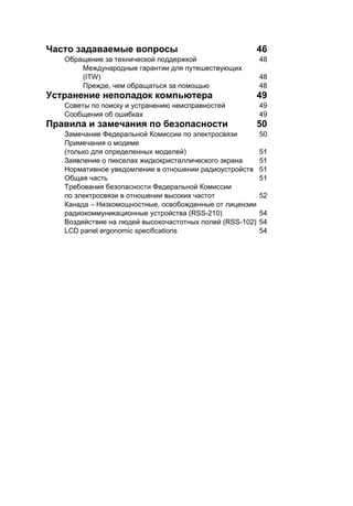 Часто задаваемые вопросы 46 
Обращение за технической поддержкой 48 
Международные гарантии для путешествующих 
(ITW) 48 
Прежде, чем обращаться за помощью 48 
Устранение неполадок компьютера 49 
Советы по поиску и устранению неисправностей 49 
Сообщения об ошибках 49 
Правила и замечания по безопасности 50 
Замечание Федеральной Комиссии по электросвязи 50 
Примечания о модеме 
(только для определенных моделей) 51 
Заявление о пикселах жидкокристаллического экрана 51 
Нормативное уведомление в отношении радиоустройств 51 
Общая часть 51 
Требования безопасности Федеральной Комиссии 
по электросвязи в отношении высоких частот 52 
Канада – Низкомощностные, освобожденные от лицензии 
радиокоммуникационные устройства (RSS-210) 54 
Воздействие на людей высокочастотных полей (RSS-102) 54 
LCD panel ergonomic specifications 54 
 