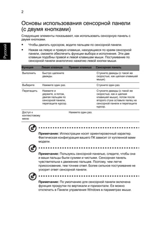 2 
Русский 
Основы использования сенсорной панели 
(с двумя кнопками) 
Следующие элементы показывают, как использовать сенсорную панель с 
двумя кнопками. 
• Чтобы двигать курсором, водите пальцем по сенсорной панели. 
• Нажав на левую и правую клавиши, находящиеся по краям сенсорной 
панели, сможете обеспечить функции выбора и исполнения. Эти две 
клавиши подобны правой и левой клавишам мыши. Постукивание по 
сенсорной панели аналогично нажатию левой кнопки мыши. 
Функция Левая клавиша Правая клавиша Сенсорная панель 
Выполнить Быстро щелкните 
дважды. 
Стукните дважды (с такой же 
скоростью, как щелкая клавишей 
мыши). 
Выберите Нажмите один раз. Стукните один раз. 
Перетащить Нажмите и 
держите, а потом, 
двигая пальцем по 
сенсорной панели, 
перетащите курсор. 
Стукните дважды (с такой же 
скоростью, как и щелкая 
клавишей мыши), потом после 
второго стука оставьте палец на 
сенсорной панели и перетащите 
курсор. 
Доступ к 
контекстовому 
меню 
Нажмите один раз. 
Примечание: Иллюстрации носят ориентировочный характер. 
Фактическая конфигурация вашего ПК зависит от купленной вами 
модели. 
Примечание: Пользуясь сенсорной панелью, следите, чтобы она 
и ваши пальцы были сухими и чистыми. Сенсорная панель 
чувствительна к движению пальцев. Поэтому, чем легче 
прикосновение, тем точнее ответ. Более сильное постукивание не 
ускорит ответ сенсорной панели. 
Примечание: По умолчанию для сенсорной панели включена 
функция прокрутки по вертикали и горизонтали. Ее можно 
отключить в Панели управления Windows в параметрах мыши. 
 