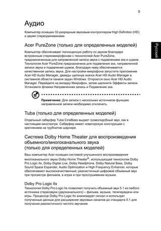 5 
Русский 
Аудио 
Компьютер оснащен 32-разрядным звуковым контроллером High Definition (HD) 
и двумя стереодинамиками. 
Acer PureZone (только для определенных моделей) 
Компьютер обеспечивает полноценную работу со звуком благодаря 
встроенным стереомикрофонам с технологией Acer PureZone, 
предназначенным для направленной записи звука с подавлением эха и шумов. 
Технология Acer PureZone предназначена для подавления эха, направленной 
записи звука и подавления шумов, благодаря чему обеспечивается 
качественная запись звука. Для настройки микрофона запустите приложение 
Acer HD Audio Manager, дважды щелкнув значок Acer HD Audio Manager в 
системной области панели задач Windows. Откроется окно Acer HD Audio 
Manager. Перейдите на вкладку Микрофон, затем щелкните Эффекты записи. 
Установите флажки Направленная запись и Подавление эха. 
Примечание: Для записи с нескольких источников функцию 
направленной записи необходимо отключить. 
Tuba (только для определенных моделей) 
Отдельный сабвуфер Tuba CineBass выдает громоподобный звук, как в 
настоящем кинотеатре. Сабвуфер имеет новаторскую конструкцию с 
креплением на трубчатом шарнире. 
Система Dolby Home Theater для воспроизведения 
объемного/многоканального звука 
(только для определенных моделей) 
Ваш компьютер Acer оснащен системой улучшенного воспроизведения 
многоканального звука Dolby Home Theater®, использующей технологии Dolby 
Pro Logic IIx, Dolby Digital Live, Dolby Headphone, Dolby Natural Bass, Dolby 
Sound Space Expander, Audio Optimization и High Frequency Enhancer, которые 
обеспечивают высококачественный, реалистичный цифровой объемный звук 
при просмотре фильмов, в играх и при прослушивании музыки. 
Dolby Pro Logic IIx 
Технология Dolby Pro Logic IIx позволяет получить объемный звук 5.1 из любого 
источника стереозвука (двухканального) – фильма, музыки, телепередачи или 
игры. Процессор Dolby Pro Logic IIx анализирует сигнал и использует 
полученные данные для расширения звуковых каналов до стандарта 5.1 для 
получения реалистичного чистого звучания. 
 