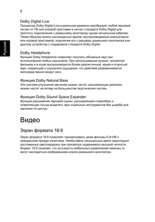 6 
Русский 
Dolby Digital Live 
Процессор Dolby Digital Live в реальном времени преобразует любой звуковой 
сигнал от ПК или игровой приставки в сигнал стандарта Dolby Digital для 
простоты подключения к домашнему кинотеатру одним сигнальным кабелем. 
Таким образом можно наслаждаться звуком, воспроизводимым компьютером 
или игровой приставкой, подключив его к декодеру домашнего кинотеатра или 
другому устройству с поддержкой стандарта Dolby Digital. 
Dolby Headphone 
Функция Dolby Headphone позволяет получить объемный звук при 
использовании любых наушников. При прослушивании музыки, просмотре 
фильмов и в играх воспроизводится более реалистичный, яркий и открытый 
звук, создающий у слушателя ощущение, что действие разворачивается 
непосредственно вокруг него. 
Функция Dolby Natural Bass 
Это система улучшения звучания низких частот, расширяющая диапазон 
низких частот на октаву на большинстве акустических систем. 
Функция Dolby Sound Space Expander 
Функция расширения звуковой сцены, расширяющая стереобазу и 
позволяющая лучше выделять звук отдельных инструментов без ущерба для 
звучания по центру. 
Видео 
Экран формата 16:9 
Экран формата 16:9 позволяет просматривать дома фильмы Full HD с 
невиданным прежде качеством. Необычайно насыщенные цвета гарантируют 
достоверную цветопередачу при просмотре содержимого высокой четкости. 
Формат 16:9 означает, что энтузиасты мобильных развлечений наконец-то 
могут насладиться изображением класса домашнего кинотеатра. 
 
