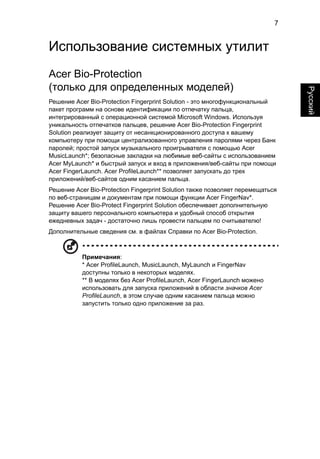 7 
Русский 
Использование системных утилит 
Acer Bio-Protection 
(только для определенных моделей) 
Решение Acer Bio-Protection Fingerprint Solution - это многофункциональный 
пакет программ на основе идентификации по отпечатку пальца, 
интегрированный с операционной системой Microsoft Windows. Используя 
уникальность отпечатков пальцев, решение Acer Bio-Protection Fingerprint 
Solution реализует защиту от несанкционированного доступа к вашему 
компьютеру при помощи централизованного управления паролями через Банк 
паролей; простой запуск музыкального проигрывателя с помощью Acer 
MusicLaunch*; безопасные закладки на любимые веб-сайты с использованием 
Acer MyLaunch* и быстрый запуск и вход в приложения/веб-сайты при помощи 
Acer FingerLaunch. Acer ProfileLaunch** позволяет запускать до трех 
приложений/веб-сайтов одним касанием пальца. 
Решение Acer Bio-Protection Fingerprint Solution также позволяет перемещаться 
по веб-страницам и документам при помощи функции Acer FingerNav*. 
Решение Acer Bio-Protect Fingerprint Solution обеспечивает дополнительную 
защиту вашего персонального компьютера и удобный способ открытия 
ежедневных задач - достаточно лишь провести пальцем по считывателю! 
Дополнительные сведения см. в файлах Справки по Acer Bio-Protection. 
Примечания: 
* Acer ProfileLaunch, MusicLaunch, MyLaunch и FingerNav 
доступны только в некоторых моделях. 
** В моделях без Acer ProfileLaunch, Acer FingerLaunch можено 
использовать для запуска приложений в области значков Acer 
ProfileLaunch, в этом случае одним касанием пальца можно 
запустить только одно приложение за раз. 
 