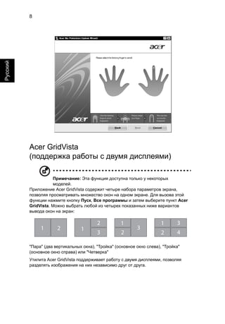8 
Русский 
Acer GridVista 
(поддержка работы с двумя дисплеями) 
Примечание: Эта функция доступна только у некоторых 
моделей. 
Приложение Acer GridVista содержит четыре набора параметров экрана, 
позволяя просматривать множество окон на одном экране. Для вызова этой 
функции нажмите кнопку Пуск, Все программы и затем выберите пункт Acer 
GridVista. Можно выбрать любой из четырех показанных ниже вариантов 
вывода окон на экран: 
1 2 1 
2 
3 
1 
2 
3 
3 
4 
1 
2 
"Пара" (два вертикальных окна), "Тройка" (основное окно слева), "Тройка" 
(основное окно справа) или "Четверка" 
Утилита Acer GridVista поддерживает работу с двумя дисплеями, позволяя 
разделять изображения на них независимо друг от друга. 
 