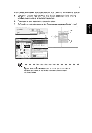 9 
Русский 
Настройка компоновки с помощью функции Acer GridVista выполняется просто: 
1 Запустите утилиту Acer GridVista и на панели задач выберите нужную 
конфигурацию экрана для каждого дисплея. 
2 Перетащите окна в соответствующие ячейки. 
3 Работайте с удовольствием на удобно организованном рабочем столе! 
Примечание: Для разрешения второго монитора нужно 
обязательно задать значение, рекомендованное его 
изготовителем. 
 