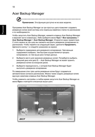 10 
Русский 
Acer Backup Manager 
Примечание: Эта функция доступна не во всех моделях. 
Программа Acer Backup Manager за три простых шага позволяет создавать 
резервную копию всей системы или отдельных файлов и папок по расписанию 
и по необходимости. 
Чтобы запустить Acer Backup Manager, нажмите клавишу Acer Backup Manager 
в верхней части клавиатуры. Либо выберите меню Пуск > Все программы > 
Acer Backup Manager > Acer Backup Manager. Откроется экран приветствия. 
С этого экрана за три шага вы сможете настроить резервное копирование по 
расписанию. Чтобы перейти на следующий экран, щелкните Продолжить. 
Щелкните кнопку + и следуйте указаниям на экране: 
1 Выберите содержимое для резервного копирования. Чем меньше 
содержимого выбрано, тем быстрее осуществляется процесс 
копирования, но тем выше риск потери данных. 
2 Выберите место для хранения резервных копий. Потребуется выбрать 
внешний диск или диск D: – Acer Backup Manager не может хранить 
резервные копии на исходном диске. 
3 Выберите периодичность, с которой Acer Backup Manager будет 
выполнять резервное копирование. 
По завершении этих трех шагов резервные копии будут создаваться 
автоматически согласно расписанию. Можно также создать резервную копию 
вручную нажатием клавиши Acer Backup Manager. 
Чтобы изменить настройки, в любое время запустите Acer Backup Manager из 
меню Пуск и повторите описанные выше шаги. 
 