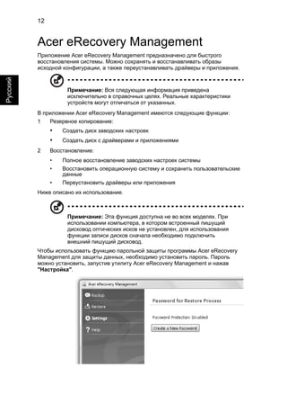 12 
Русский 
Acer eRecovery Management 
Приложение Acer eRecovery Management предназначено для быстрого 
восстановления системы. Можно сохранять и восстанавливать образы 
исходной конфигурации, а также переустанавливать драйверы и приложения. 
Примечание: Вся следующая информация приведена 
исключительно в справочных целях. Реальные характеристики 
устройств могут отличаться от указанных. 
В приложении Acer eRecovery Management имеются следующие функции: 
1 Резервное копирование: 
• Создать диск заводских настроек 
• Создать диск с драйверами и приложениями 
2 Восстановление: 
• Полное восстановление заводских настроек системы 
• Восстановить операционную систему и сохранить пользовательские 
данные 
• Переустановить драйверы или приложения 
Ниже описано их использование. 
Примечание: Эта функция доступна не во всех моделях. При 
использовании компьютера, в котором встроенный пишущий 
дисковод оптических исков не установлен, для использования 
функции записи дисков сначала необходимо подключить 
внешний пишущий дисковод. 
Чтобы использовать функцию парольной защиты программы Acer eRecovery 
Management для защиты данных, необходимо установить пароль. Пароль 
можно установить, запустив утилиту Acer eRecovery Management и нажав 
"Настройка". 
 