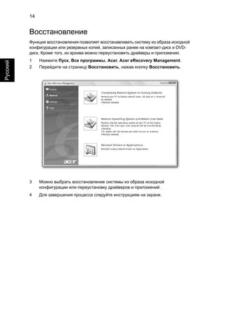 14 
Русский 
Восстановление 
Функция восстановления позволяет восстанавливать систему из образа исходной 
конфигурации или резервных копий, записанных ранее на компакт-диск и DVD- 
диск. Кроме того, из архива можно переустановить драйверы и приложения. 
1 Нажмите Пуск, Все программы, Acer, Acer eRecovery Management. 
2 Перейдите на страницу Восстановить, нажав кнопку Восстановить. 
3 Можно выбрать восстановление системы из образа исходной 
конфигурации или переустановку драйверов и приложений. 
4 Для завершения процесса следуйте инструкциям на экране. 
 
