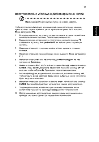 15 
Русский 
Восстановление Windows с дисков архивных копий 
Примечание: Эта функция доступна не во всех моделях. 
Чтобы восстановить Windows с архивных копий, ранее записанных на диски, 
нужно вставить первый архивный диск и в утилите настройки BIOS включить 
Меню загрузки по F12. 
1 Включите компьютер и в привод оптических дисков вставьте первый диск 
для восстановления системы. Перезагрузите компьютер. 
2 Во время запуска, когда появится логотип Acer, нажмите клавишу F2, 
чтобы войти в утилиту Настройка BIOS и в ней настроить параметры 
системы. 
3 Нажатием клавиш со стрелками влево и вправо выделите подменю 
Главное. 
4 Нажатием клавиш со стрелками вверх и вниз выделите Меню загрузки по 
F12. 
5 Нажатием клавиши F5 или F6 измените для Меню загрузки по F12 
значение на Включено. 
6 Нажмите клавишу ESC, чтобы войти в подменю Выход, нажмите клавишу 
ENTER, чтобы Выйти, сохранив изменения. Нажмите клавишу ENTER 
еще раз, чтобы выбрать Да. Произойдет перезагрузка системы. 
7 После перезагрузки, когда появится логотип Acer, нажмите клавишу F12, 
чтобы открыть Меню загрузки. Здесь можно выбрать, с какого устройства 
будет загружаться система. 
8 Нажатием клавиш со стрелками выделите IDE1*, затем нажмите клавишу 
ENTER. Система Windows будет установлена с диска восстановления. 
9 Увидев приглашение, вставьте второй диск восстановления, затем 
выполняйте указания на экране для завершения восстановления. 
10 После завершения восстановления извлеките диск восстановления из 
привода. Это нужно сделать до перезагрузки компьютера. 
 
