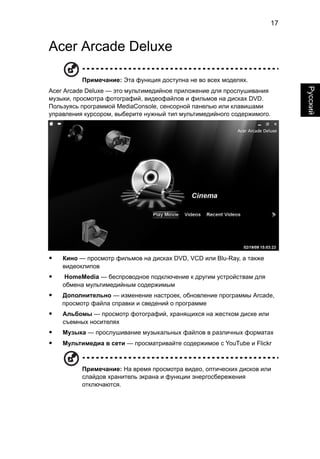 17 
Русский 
Acer Arcade Deluxe 
Примечание: Эта функция доступна не во всех моделях. 
Acer Arcade Deluxe — это мультимедийное приложение для прослушивания 
музыки, просмотра фотографий, видеофайлов и фильмов на дисках DVD. 
Пользуясь программой MediaConsole, сенсорной панелью или клавишами 
управления курсором, выберите нужный тип мультимедийного содержимого. 
• Кино — просмотр фильмов на дисках DVD, VCD или Blu-Ray, а также 
видеоклипов 
• HomeMedia — беспроводное подключение к другим устройствам для 
обмена мультимедийным содержимым 
• Дополнительно — изменение настроек, обновление программы Arcade, 
просмотр файла справки и сведений о программе 
• Альбомы — просмотр фотографий, хранящихся на жестком диске или 
съемных носителях 
• Музыка — прослушивание музыкальных файлов в различных форматах 
• Мультимедиа в сети — просматривайте содержимое с YouTube и Flickr 
Примечание: На время просмотра видео, оптических дисков или 
слайдов хранитель экрана и функции энергосбережения 
отключаются. 
 