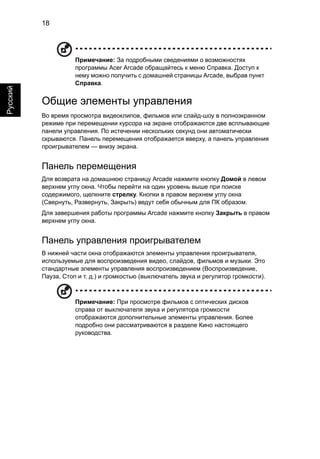 18 
Русский 
Примечание: За подробными сведениями о возможностях 
программы Acer Arcade обращайтесь к меню Справка. Доступ к 
нему можно получить с домашней страницы Arcade, выбрав пункт 
Справка. 
Общие элементы управления 
Во время просмотра видеоклипов, фильмов или слайд-шоу в полноэкранном 
режиме при перемещении курсора на экране отображаются две всплывающие 
панели управления. По истечении нескольких секунд они автоматически 
скрываются. Панель перемещения отображается вверху, а панель управления 
проигрывателем — внизу экрана. 
Панель перемещения 
Для возврата на домашнюю страницу Arcade нажмите кнопку Домой в левом 
верхнем углу окна. Чтобы перейти на один уровень выше при поиске 
содержимого, щелкните стрелку. Кнопки в правом верхнем углу окна 
(Свернуть, Развернуть, Закрыть) ведут себя обычным для ПК образом. 
Для завершения работы программы Arcade нажмите кнопку Закрыть в правом 
верхнем углу окна. 
Панель управления проигрывателем 
В нижней части окна отображаются элементы управления проигрывателя, 
используемые для воспроизведения видео, слайдов, фильмов и музыки. Это 
стандартные элементы управления воспроизведением (Воспроизведение, 
Пауза, Стоп и т. д.) и громкостью (выключатель звука и регулятор громкости). 
Примечание: При просмотре фильмов с оптических дисков 
справа от выключателя звука и регулятора громкости 
отображаются дополнительные элементы управления. Более 
подробно они рассматриваются в разделе Кино настоящего 
руководства. 
 