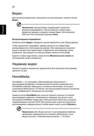 20 
Русский 
Видео: 
Для просмотра видеоклипа, хранящегося на жестком диске, нажмите кнопку 
Видео. 
Примечание: Функция Видео поддерживает множество 
форматов видеофайлов. Полный перечень совместимых 
форматов приведен в разделе справки Видео. Для просмотра 
DVD или VCD используйте функцию Кино. 
Воспроизведение видеофайла: 
Нажмите кнопку Видео и выберите нужный видеоклип в окне обзора файлов. 
Чтобы просмотреть видеофайл, дважды щелкните его. Видео будет 
воспроизводиться в полноэкранном режиме. При перемещении указателя 
мыши в нижней части экрана будет отображаться всплывающая панель 
управления. Для возврата на страницу Видео нажмите кнопку Стоп. 
Сделать снимок кадра можно, нажав кнопку Моментальный снимок во 
всплывающей панели управления. 
Недавнее видео: 
просмотр недавно сохраненных видеоклипов. Для просмотра клипа дважды 
щелкните на нем. 
HomeMedia 
HomeMedia — это программа, обеспечивающая общий доступ к 
мультимедийным файлам и телевизионным сигналам в домашней сети. 
HomeMedia позволяет обращаться к сетевым компьютерам, на которых 
установлены Media Server и TV Server, для прослушивания музыки и просмотра 
видео, изображений и телевизионных программ. 
Нажмите кнопку HomeMedia для открытия главной страницы со списком 
мультимедийных файлов и телевизионных серверов, доступных в сети. 
Программа HomeMedia совместима с большинством клиентских устройств, 
поддерживающих протокол UPnP. Для поиска вновь открытых для доступа 
мультимедийных серверов можно в любое время нажать кнопку Обновить. 
Примечание: Для общего доступа к мультимедийным файлам 
необходимо предварительно установить Media Server, а для 
общего доступа к телевизионным сигналам — TV Server. 
 
