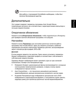 21 
Русский 
Для работы с программой HomeMedia необходимо, чтобы был 
включен беспроводной адаптер. 
Дополнительно 
Этот раздел содержит параметры программы Acer Arcade Deluxe, 
позволяющие настроить ее в соответствии с характеристиками компьютера и 
личными предпочтениями. 
Оперативное обновление: 
Нажмите кнопкуОперативное обновление, чтобы подключиться к Интернету 
для проверки наличия обновлений программы и их загрузки. 
Настройка: 
Нажмите кнопку Параметры для настройки различных аспектов работы 
программы Acer Arcade Deluxe. Здесь вы сможете установить наиболее 
подходящие для вашего компьютера параметры дисплея, воспроизведения 
звука и просмотра фотографий, DVD и BD. 
Дисплей: 
В этом разделе задается тип дисплея. Здесь можно установить параметры 
Формат изображения и Цветовой профиль в соответствии с обстановкой и 
собственными предпочтениями. 
Параметр Формат изображения может принимать одно из трех значений: 
CinemaVision, Конверт или Панорамный кадр. 
• В формате Конверт широкоэкранный фильм воспроизводится с исходным 
соотношением геометрических размеров, а сверху и внизу экрана 
отображаются черные полосы. 
• Acer CinemaVision — это технология нелинейного растяжения 
видеоизображения, дающая минимальные искажения в центре кадра. 
• В режиме Панорамный кадр отображается центральная часть DVD- 
изображения в широкоэкранном формате, а пользователь может двигать 
кадровую рамку для просмотра различных частей видеоизображения. 
 