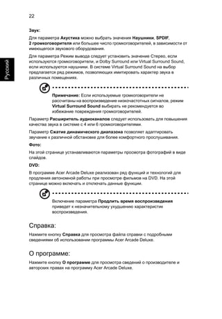 22 
Русский 
Звук: 
Для параметра Акустика можно выбрать значения Наушники, SPDIF, 
2 громкоговорителя или большее число громкоговорителей, в зависимости от 
имеющегося звукового оборудования. 
Для параметра Режим вывода следует установить значение Стерео, если 
используются громкоговорители, и Dolby Surround или Virtual Surround Sound, 
если используются наушники. В системе Virtual Surround Sound на выбор 
предлагается ряд режимов, позволяющих имитировать характер звука в 
различных помещениях. 
Примечание: Если используемые громкоговорители не 
рассчитаны на воспроизведение низкочастотных сигналов, режим 
Virtual Surround Sound выбирать не рекомендуется во 
избежание повреждения громкоговорителей. 
Параметр Расширитель аудиоканалов следует использовать для повышения 
качества звука в системе с 4 или 6 громкоговорителями. 
Параметр Сжатие динамического диапазона позволяет адаптировать 
звучание к различной обстановке для более комфортного прослушивания. 
Фото: 
На этой странице устанавливаются параметры просмотра фотографий в виде 
слайдов. 
DVD: 
В программе Acer Arcade Deluxe реализован ряд функций и технологий для 
продления автономной работы при просмотре фильмов на DVD. На этой 
странице можно включать и отключать данные функции. 
Включение параметра Продлить время воспроизведения 
приведет к незначительному ухудшению характеристик 
воспроизведения. 
Справка: 
Нажмите кнопку Справка для просмотра файла справки с подробными 
сведениями об использовании программы Acer Arcade Deluxe. 
О программе: 
Нажмите кнопку О программе для просмотра сведений о производителе и 
авторских правах на программу Acer Arcade Deluxe. 
 