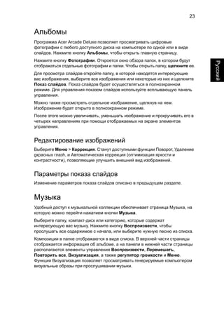 23 
Русский 
Альбомы 
Программа Acer Arcade Deluxe позволяет просматривать цифровые 
фотографии с любого доступного диска на компьютере по одной или в виде 
слайдов. Нажмите кнопку Альбомы, чтобы открыть главную страницу. 
Нажмите кнопку Фотографии. Откроется окно обзора папок, в котором будут 
отображаться отдельные фотографии и папки. Чтобы открыть папку, щелкните ее. 
Для просмотра слайдов откройте папку, в которой находятся интересующие 
вас изображения, выберите все изображения или некоторые из них и щелкните 
Показ слайдов. Показ слайдов будет осуществляться в полноэкранном 
режиме. Для управления показом слайдов используйте всплывающую панель 
управления. 
Можно также просмотреть отдельное изображение, щелкнув на нем. 
Изображение будет открыто в полноэкранном режиме. 
После этого можно увеличивать, уменьшать изображение и прокручивать его в 
четырех направлениях при помощи отображаемых на экране элементов 
управления. 
Редактирование изображений 
Выберите Меню > Коррекция. Станут доступными функции Поворот, Удаление 
gкрасных глазh, и Автоматическая коррекция (оптимизация яркости и 
контрастности), позволяющие улучшить внешний вид изображений. 
Параметры показа слайдов 
Изменение параметров показа слайдов описано в предыдущем разделе. 
Музыка 
Удобный доступ к музыкальной коллекции обеспечивает страница Музыка, на 
которую можно перейти нажатием кнопки Музыка. 
Выберите папку, компакт-диск или категорию, которые содержат 
интересующую вас музыку. Нажмите кнопку Воспроизвести, чтобы 
прослушать все содержимое с начала, или выберите нужную песню из списка. 
Композиции в папке отображаются в виде списка. В верхней части страницы 
отображается информация об альбоме, а на панели в нижней части страницы 
располагаются элементы управления Воспроизвести, Перемешать, 
Повторить все, Визуализация, а также регулятор громкости и Меню. 
Функция Визуализация позволяет просматривать генерируемые компьютером 
визуальные образы при прослушивании музыки. 
 