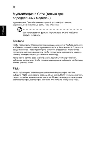24 
Русский 
Мультимедиа в Сети (только для 
определенных моделей) 
Мультимедиа в Сети обеспечивает простой доступ к фото и видео, 
загруженным на популярные сайты Flickr и YouTube. 
Для использования функции "Мультимедиа в Сети" требуется 
доступ к Интернету. 
YouTube 
Чтобы просмотреть 30 самых популярных видеозаписей на YouTube, выберите 
YouTube на главной странице Мультимедиа в Сети. Видеоклипы отображаются 
в виде миниатюр. Чтобы просмотреть заголовок видеозаписи и количество 
просмотров, щелкните миниатюру. Чтобы просмотреть видеозапись, нажмите 
клавишу <Ввод> или дважды щелкните миниатюру. 
Также можно войти в свою учетную запись YouTube, чтобы просмотреть 
избранные видеоклипы. Чтобы сохранить видеоклип в избранное, необходимо 
войти в учетную запись. 
Flickr 
Чтобы просмотреть 200 последних добавленных фотографий на Flickr, 
выберите Flickr. Можно войти в свою учетную запись Flickr, чтобы просмотреть 
свои фотографии и снимки своих контактов. Можно также осуществлять поиск 
своих фотографий, фотографий контактов или поиск по всему сайту Flickr. 
 