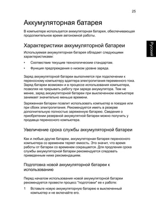25 
English Русский 
Аккумуляторная батарея 
В компьютере используется аккмуляторная батарея, обеспечивающая 
продолжительное время автономной работы. 
Характеристики аккумуляторной батареи 
Используемая аккумуляторная батарея обладает следующими 
характеристиками: 
• Соотвествие текущим технологическим стандартам. 
• Функция предпреждения о низком уровне заряда. 
Заряд аккумуляторной батареи выполняется при подключении к 
переносному компьютеру адаптера электропитания переменного тока. 
Заряд батареи возможен и в процессе использования компьютера, 
позволяя не прерывать работу при заряде аккумулятора. Тем не 
менее, заряд аккумуляторной батареи при выключенном компьютере 
занимает значительно меньше времени. 
Заряженная батареи позвлит использовать компьютер в поездке или 
при сбоях электропитания. Рекомендуется иметь в резерве 
дополнительную полностью заряженную батарею. Сведения о 
приобретении резервной аккумулятной батареи можно получить у 
продавца переносного компьютера. 
Увеличение срока службы аккумуляторной батареи 
Как и любые другие батареи, аккумуляторная батарея переносного 
компьютера со временем теряет емкость. Это значит, что время 
работы от батареи со временем сокращается. Для продления срока 
службы аккумуляторной батареи рекомендуется следовать 
приведенным ниже рекомендациям. 
Подготовка новой аккумуляторной батареи к 
использованию 
Перед началом использования новой аккумуляторной батареи 
рекомендуется провести процесс "подготовки" ее к работе: 
1 Вставьте новую аккумуляторную батарею в выключенный 
компьютер и не включайте его. 
 