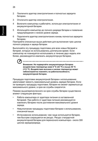 26 
Русский 
2 Поключите адаптер электропитания и полностью зарядите 
батарею. 
3 Отключите адаптер электропитания. 
4 Включите компьютер и работайте, используя электропитания от 
аккумуляторной батареи. 
5 Используйте компьютер до полного разряда батареи и появления 
предупреждения о низком уровне заряда. 
6 Подключите адаптер электропитания и вновь полностью зарядите 
батарею. 
Повторяйте описанные выше действия для выполнения трех циклов 
полного разряда и заряда батареи. 
Выполняйте эту процедуру подготовки для всех новых батарей и 
батарей, которые не использовались длительное время. Если 
компьютер не планируется использовать в течение двух недель или 
более, рекомендуется извлекать аккумуляторную батарею. 
Внимание: Не подвергайте аккумуляторную батарею 
воздействию температур ниже 0 °C (32 °F) и выше 45 °C 
(113 °F). Воздействие высоких и низких температур может 
неблагоприятно повлиять на работоспособность 
аккумуляторной батареи. 
Процедура подготовки аккумулятрной батареи к использованию 
увеличивает емкость (максимальный уровень заряда) батареи. Если 
не проводить процедуру подготовки, батарея не сможет заряжаться до 
максимального уровня, а срок ее службы сократится. 
Помимо вышеперечисленного на срок службы батареи существенно 
влияют следующие факторы. 
• Работа компьютера от адаптера питания со вставленной 
батареей. При работе от адаптера питания рекомендуется 
извлекать батарею после достижения максимального уровня 
заряда. 
• Невыполнение процедуры подготовки батареи к использованию, 
описанной выше. 
• Интенсивоное использование; чем чаще используется батарея, 
тем быстрее сокращается ее ресурс. Ресурс стандартной 
аккумуляторной батареи для переносного компьютера – около 300 
циклов заряда/разряда. 
 