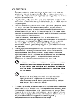 v 
Электропитание 
• Это изделие должно получать энергию только от источника энергии, 
указанного на этикетке маркировки. Если Вы не уверены в том, какой 
именно у Вас источник питания, обратитесь к своему дилеру или местной 
энергетической компании. 
• Не допускайте, чтобы какой-либо предмет располагался поверх кабеля 
питания. Не располагайте это изделие в том месте, где на кабель питания 
могут наступить. 
• Если вместе с этим изделием используется удлинитель, убедитесь в том, 
что общая номинальная сила тока оборудования, подключенного к 
удлинительному кабелю, не превышает допустимый номинал силы тока 
удлинительного кабеля. Также удостовертесь в том, что общий номинал 
изделий, подключенных к сетевой розетке электропитания не превышает 
номинал плавкого предохранителя. 
• Чтобы не превысить допустимую нагрузку на розетки сетевого 
электропитания, разветвители или штепсельные колодки, не подключайте 
к ним слишком много устройств. Общая нагрузка системы не должна 
превышать 80% номинала параллельной цепи. При использовании 
разветвителя питания (удлинителя) нагрузка не должна превышать 80% 
его номинала. 
• У этого устройства адаптер переменного тока имеет трехконтактную вилку 
с заземлением. Эту вилку можно подключать только к заземленным 
электророзеткам. Прежде чем вставлять вилку сетевого адаптера в 
электророзетку, убедитесь, что электророзетка заземлена надлежащим 
образом. Не вставляйте вилку в незаземленную электророзетку. 
Обратитесь за справкой к квалифицированному электрику. 
Внимание! Заземляющий контакт служит для безопасности. 
Использование электророзетки, не заземленной надлежащим 
образом, может привести к поражению электрическим током 
и/или к травме. 
Примечание: Заземляющий контакт также обеспечивает 
хорошую защиту от непредвиденных помех от других 
электрических устройств, используемых по соседству, которые 
могут мешать работе этого устройства. 
• Допускается питание системы от сетевого напряжения разных номиналов: 
100-120 или 220-240 В перем. тока. Прилагаемый шнур питания отвечает 
требованиям, предъявляемым в той стране/регионе, где система была 
продана. Шнуры питания для использования в других странах/регионах 
должны отвечать предъявляемым в них требованиям. Дополнительные 
сведения о требованиях к шнурам питания можно узнать у 
авторизованного продавца или в сервисном центре. 
 