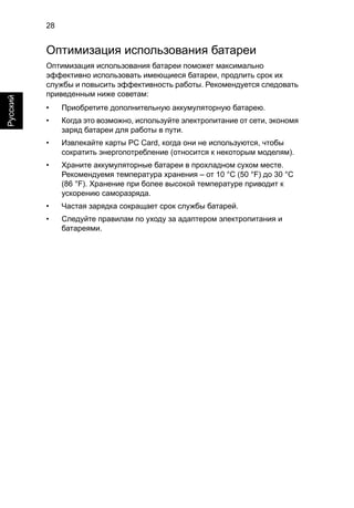28 
Русский 
Оптимизация использования батареи 
Оптимизация использования батареи поможет максимально 
эффективно использовать имеющиеся батареи, продлить срок их 
службы и повысить эффективность работы. Рекомендуется следовать 
приведенным ниже советам: 
• Приобретите дополнительную аккумуляторную батарею. 
• Когда это возможно, используйте электропитание от сети, экономя 
заряд батареи для работы в пути. 
• Извлекайте карты PC Card, когда они не используются, чтобы 
сократить энергопотребление (относится к некоторым моделям). 
• Храните аккумуляторные батареи в прохладном сухом месте. 
Рекомендуемя температура хранения – от 10 °C (50 °F) до 30 °C 
(86 °F). Хранение при более высокой температуре приводит к 
ускорению саморазряда. 
• Частая зарядка сокращает срок службы батарей. 
• Следуйте правилам по уходу за адаптером электропитания и 
батареями. 
 