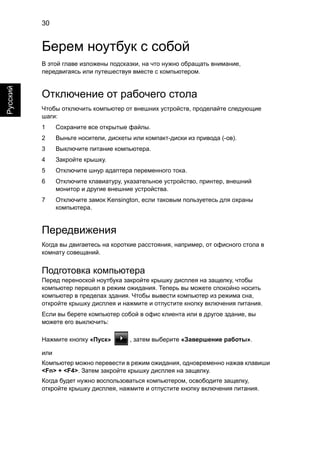 30 
Русский 
Берем ноутбук с собой 
В этой главе изложены подсказки, на что нужно обращать внимание, 
передвигаясь или путешествуя вместе с компьютером. 
Отключение от рабочего стола 
Чтобы отключить компьютер от внешних устройств, проделайте следующие 
шаги: 
1 Сохраните все открытые файлы. 
2 Выньте носители, дискеты или компакт-диски из привода (-ов). 
3 Выключите питание компьютера. 
4 Закройте крышку. 
5 Отключите шнур адаптера переменного тока. 
6 Отключите клавиатуру, указательное устройство, принтер, внешний 
монитор и другие внешние устройства. 
7 Отключите замок Kensington, если таковым пользуетесь для охраны 
компьютера. 
Передвижения 
Когда вы двигаетесь на короткие расстояния, например, от офисного стола в 
комнату совещаний. 
Подготовка компьютера 
Перед переноской ноутбука закройте крышку дисплея на защелку, чтобы 
компьютер перешел в режим ожидания. Теперь вы можете спокойно носить 
компьютер в пределах здания. Чтобы вывести компьютер из режима сна, 
откройте крышку дисплея и нажмите и отпустите кнопку включения питания. 
Если вы берете компьютер собой в офис клиента или в другое здание, вы 
можете его выключить: 
Нажмите кнопку «Пуск» , затем выберите «Завершение работы». 
или 
Компьютер можно перевести в режим ожидания, одновременно нажав клавиши 
<Fn> + <F4>. Затем закройте крышку дисплея на защелку. 
Когда будет нужно воспользоваться компьютером, освободите защелку, 
откройте крышку дисплея, нажмите и отпустите кнопку включения питания. 
 