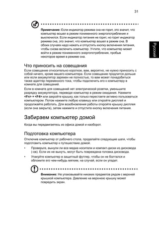 31 
Русский 
Примечание: Если индикатор режима сна не горит, это значит, что 
компьютер вошел в режим пониженного энергопотребления и 
выключился. Если индикатор питания не горит, но горит индикатор 
режима сна, это значит, что компьютер вошел в режим сна. В 
обоих случаях надо нажать и отпустить кнопку включения питания, 
чтобы снова включить компьютер. Учтите, что компьютер может 
войти в режим пониженного энергопотребления, пробыв 
некоторое время в режиме сна. 
Что приносить на совещания 
Если совещание относительно короткое, вам, вероятно, не нужно приносить с 
собой ничего, кроме вашего компьютера. Если совещание продлится дольше 
или если аккумулятор заряжен не полностью, то вам может понадобиться 
также адаптер переменного тока, чтобы подключить его к компьютеру в 
комнате для совещаний. 
Если в комнате для совещаний нет электрической розетки, уменьшите 
разрядку аккумулятора, переводя компьютер в режим ожидания. Нажмите 
<Fn> + <F4> или закройте крышку, как только перестаете активно пользоваться 
компьютером. Потом нажмите любую клавишу или откройте дисплей и 
продолжайте работать. Для возобновления работы откройте крышку дисплея 
(если она закрыта), затем нажмите и отпустите кнопку включения питания. 
Забираем компьютер домой 
Когда вы передвигаетесь из офиса домой и наоборот. 
Подготовка компьютера 
Отключив компьютер от рабочего стола, проделайте следующие шаги, чтобы 
подготовить компьютер к путешествию домой. 
• Проверьте, вынули ли все медиа носители и компакт-диски из дисковода 
(-ов). Если их не вынуть, могут быть повреждена головка дисковода. 
• Упакуйте компьютер в защитный футляр, чтобы он не болтался и 
обложите его чем-нибудь мягким, на случай, если он упадет. 
Внимание: Не упаковывайте никаких предметов рядом с верхней 
крышкой компьютера. Давление на верхнюю крышку может 
повредить экран. 
 