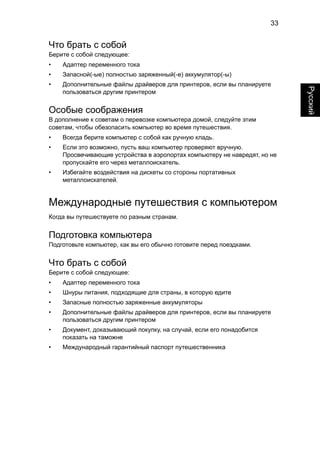 33 
Русский 
Что брать с собой 
Берите с собой следующее: 
• Адаптер переменного тока 
• Запасной(-ые) полностью заряженный(-е) аккумулятор(-ы) 
• Дополнительные файлы драйверов для принтеров, если вы планируете 
пользоваться другим принтером 
Особые соображения 
В дополнение к советам о перевозке компьютера домой, следуйте этим 
советам, чтобы обезопасить компьютер во время путешествия. 
• Всегда берите компьютер с собой как ручную кладь. 
• Если это возможно, пусть ваш компьютер проверяют вручную. 
Просвечивающие устройства в аэропортах компьютеру не навредят, но не 
пропускайте его через металлоискатель. 
• Избегайте воздействия на дискеты со стороны портативных 
металлоискателей. 
Международные путешествия с компьютером 
Когда вы путешествуете по разным странам. 
Подготовка компьютера 
Подготовьте компьютер, как вы его обычно готовите перед поездками. 
Что брать с собой 
Берите с собой следующее: 
• Адаптер переменного тока 
• Шнуры питания, подходящие для страны, в которую едите 
• Запасные полностью заряженные аккумуляторы 
• Дополнительные файлы драйверов для принтеров, если вы планируете 
пользоваться другим принтером 
• Документ, доказывающий покупку, на случай, если его понадобится 
показать на таможне 
• Международный гарантийный паспорт путешественника 
 
