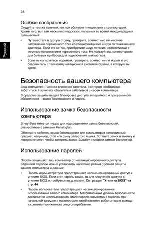 34 
Русский 
Особые соображения 
Следуйте тем же советам, как при обычном путешествии с компьютером. 
Кроме того, вот вам несколько подсказок, полезных во время международных 
путешествий: 
• Путешествуя в другую страну, проверьте, совместимо ли местное 
напряжение переменного тока со спецификациями шнура питания вашего 
адаптера. Если это не так, приобретите шнур питания, совместимый с 
местным напряжением переменного тока. Не пользуйтесь конверторами 
для бытовых приборов для подключения компьютера. 
• Если вы пользуетесь модемом, проверьте, совместим ли модем и его 
соединитель с телекоммуникационной системой страны, в которую вы 
едете. 
Безопасность вашего компьютера 
Ваш компьютер – ценное вложение капитала, о котором необходимо 
заботиться. Научитесь оберегать и заботиться о своем компьютере. 
В средства защиты входят блокировка доступа аппаратного и программного 
обеспечения – замок безопасности и пароль. 
Использование замка безопасности 
компьютера 
В ноутбуке имеется гнездо для подсоединения замка безопасности, 
совместимое с замками Kensington. 
Обмотайте кабелем замка безопасности для компьютеров неподвижный 
предмет, например, стол или ручку запертого ящика. Вставьте замок в выемку и 
поверните ключ, чтобы запереть замок. Бывают и модели замков без ключей. 
Использование паролей 
Пароли защищают ваш компьютер от несанкционированного доступа. 
Заданием паролей можно установить несколько разных уровней защиты 
вашего компьютера и данных: 
• Пароль администратора предотвращает несанкционированный доступ к 
утилите BIOS. Если этот пароль задан, то для получения доступа к 
утилите BIOS потребуется ввод пароля. См. раздел "Утилита BIOS" на 
стр. 44. 
• Пароль пользователя предотвращает несанкционированное 
использование вашего компьютера. Максимальный уровень безопасности 
достигается использованием этого пароля совместно с паролем при 
начальной загрузке и паролем для возобновления работы после выхода 
из режима пониженного энергопотребления. 
 