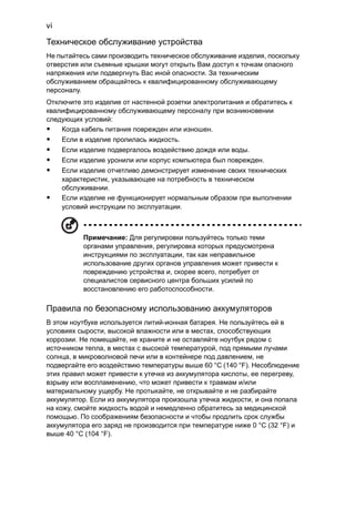 vi 
Техническое обслуживание устройства 
Не пытайтесь сами производить техническое обслуживание изделия, поскольку 
отверстия или съемные крышки могут открыть Вам доступ к точкам опасного 
напряжения или подвергнуть Вас иной опасности. За техническим 
обслуживанием обращайтесь к квалифицированному обслуживающему 
персоналу. 
Отключите это изделие от настенной розетки электропитания и обратитесь к 
квалифицированному обслуживающему персоналу при возникновении 
следующих условий: 
• Когда кабель питания поврежден или изношен. 
• Если в изделие пролилась жидкость. 
• Если изделие подвергалось воздействию дождя или воды. 
• Если изделие уронили или корпус компьютера был поврежден. 
• Если изделие отчетливо демонстрирует изменение своих технических 
характеристик, указывающее на потребность в техническом 
обслуживании. 
• Если изделие не функционирует нормальным образом при выполнении 
условий инструкции по эксплуатации. 
Примечание: Для регулировки пользуйтесь только теми 
органами управления, регулировка которых предусмотрена 
инструкциями по эксплуатации, так как неправильное 
использование других органов управления может привести к 
повреждению устройства и, скорее всего, потребует от 
специалистов сервисного центра больших усилий по 
восстановлению его работоспособности. 
Правила по безопасному использованию аккумуляторов 
В этом ноутбуке используется литий-ионная батарея. Не пользуйтесь ей в 
условиях сырости, высокой влажности или в местах, способствующих 
коррозии. Не помещайте, не храните и не оставляйте ноутбук рядом с 
источником тепла, в местах с высокой температурой, под прямыми лучами 
солнца, в микроволновой печи или в контейнере под давлением, не 
подвергайте его воздействию температуры выше 60 °C (140 °F). Несоблюдение 
этих правил может привести к утечке из аккумулятора кислоты, ее перегреву, 
взрыву или воспламенению, что может привести к травмам и/или 
материальному ущербу. Не протыкайте, не открывайте и не разбирайте 
аккумулятор. Если из аккумулятора произошла утечка жидкости, и она попала 
на кожу, смойте жидкость водой и немедленно обратитесь за медицинской 
помощью. По соображениям безопасности и чтобы продлить срок службы 
аккумулятора его заряд не производится при температуре ниже 0 °C (32 °F) и 
выше 40 °C (104 °F). 
 