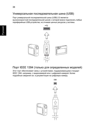 38 
Русский 
Универсальная последовательная шина (USB) 
Порт универсальной последовательной шины (USB) 2.0 является 
высокоскоростной последовательной шиной, к которой можно подключать любые 
периферийные USB-устройства, не отнимая ценных ресурсов у системы. 
Порт IEEE 1394 (только для определенных моделей) 
Этот порт обеспечивает связь с устройствами, поддерживающими стандарт 
IEEE 1394, например, с видеокамерой или с цифровой камерой. Более 
подробные сведения см. в документации на цифровую камеру. 
 