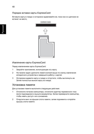 40 
Русский 
Порядок вставки карты ExpressCard 
Вставьте карту в гнездо и осторожно вдавливайте ее, пока она со щелчком не 
встанет на место. 
Извлечение карты ExpressCard 
Перед извлечением карты ExpressCard: 
1 Закройте приложение, использующее эту карту. 
2 На панели задач щелкните левой кнопкой мыши по значку извлечения 
аппаратного устройства и завершите работу с картой. 
3 Осторожно вдавите карту в гнездо и отпустите, чтобы вытолкнуть ее. 
Затем полностью выньте карту из гнезда. 
Установка памяти 
Для установки памяти выполните следующие действия: 
1 Отключите питание компьютера, отключите адаптер переменного тока 
(если подсоединен) и выньте аккумулятор. Затем переверните компьютер, 
чтобы иметь доступ к его основанию. 
2 Открутите винт из крышки слота памяти, затем поднимите и откройте 
крышку слота памяти. 
EXPRESS CARD 
 