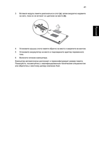 41 
Русский 
3 Вставьте модуль памяти диагонально в слот (a), затем аккуратно надавите 
на него, пока он не встанет со щелчком на место (b). 
4 Установите крышку слота памяти обратно на место и закрепите ее винтом. 
5 Установите аккумулятор на место и подсоедините адаптер переменного 
тока. 
6 Включите питание компьютера. 
Компьютер автоматически распознает и переконфигурирует размер памяти. 
Пожалуйста, посоветуйтесь с квалифицированным техническим специалистом 
или обратитесь к местному дилеру компании Acer. 
 