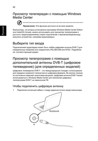 42 
Русский 
Просмотр телепередач с помощью Windows 
Media Center 
Примечание: Эта функция доступна не во всех моделях. 
Компьютеры, на которых установлена программа Windows Media Center Edition 
или InstantOn Arcade, можно использовать для просмотра телепрограмм и 
доступа к видеосодержимому (через подключение к звуковому/видеовыходу 
внешнего устройства, например видеокамеры). 
Выберите тип входа 
Подключением аудио/видео может быть любая цифровая антенна DVB-T (для 
определенных моделей) или соединитель PAL/SECAM или NTSC. Подробнее 
см. соответствующий раздел. 
Просмотр телепрограмм с помощью 
дополнительной антенны DVB-T (цифровое 
телевидение) (для определенных моделей) 
Цифровое телевидение DVB-T – это международный стандарт, используемый 
для передачи наземного телесигнала в цифровом формате. Во многих странах 
он постепенно заменяет аналоговое вещание. Цифровая антенна DVB-T может 
использоваться с Windows Media Center для просмотра цифровых 
телепрограмм DVB-T на переносном ПК. 
Чтобы подключить цифровую антенну 
1 Подключите антенный кабель к гнезду радиочастотного входа компьютера. 
Notebook 
RF 
 