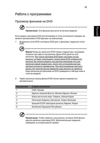 45 
Русский 
Работа с программами 
Просмотр фильмов на DVD 
Примечание: Эта функция доступна не во всех моделях. 
Если модуль дисковода DVD инсталлирован в отсек оптического привода, вы 
можете просматривать DVD фильмы на компьютере. 
1 Выдвиньте лоток DVD и вставьте DVD диск с фильмом; задвиньте лоток 
DVD. 
Важно! Когда вы запустите DVD плеер в первый раз, программа 
попросит вас ввести код региона. Диски DVD делятся на 6 
регионов. Как только дисковод DVD будет настроен на код 
региона, он будет проигрывать только диски DVD упомянутого 
региона. Вы можете вводить код региона максимум пять раз 
(включая самый первый раз), после чего установленный код 
региона останется неизменным. При восстановлении жесткого 
диска учет количества раз введения кода региона не теряется. 
Коды регионов для фильмов на DVD приведены в таблице ниже в 
этом же разделе. 
2 Через несколько секунд фильм DVD начнет демонстрироваться 
автоматически. 
Код региона Страна или регион 
1 США, Канада 
2 Европа, Ближний Восток, Южная Африка, Япония 
3 Южно-восточная Азия, Тайвань, Южная Корея 
4 Латинская Америка, Австралия, Новая Зеландия 
5 Бывший СССР, некоторые регионы Африки, Индия 
6 Китайская Народная Республика 
Примечание: Чтобы изменить код региона, вставьте DVD фильм 
другого региона в дисковод DVD. Дополнительные сведения 
приведены в интерактивной справке. 
 
