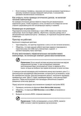 47 
Русский 
• Если головные телефоны, наушники или внешние динамики подключены к 
разъему линейного выхода передней компьютера, то внутренние 
динамики автоматически отключаются. 
Как открыть лоток привода оптических дисков, не включая 
питание компьютера. 
На приводе оптических дисков имеется отверстие для механического 
извлечения диска. Чтобы выдвинуть лоток, вставьте в это отверстие кончик 
стержня шариковой ручки или канцелярскую скрепку и нажмите. 
Клавиатура не реагирует. 
Подсоедините внешнюю клавиатуру к порту USB справа или слева панели 
компьютера. Если она будет работаь, обратитесь к вашему дилеру или в 
авторизованный сервисный центр – возможно, не подключен внутрений кабель 
клавиатуры. 
Принтер не работает. 
Выполните следующие действия: 
• Удостоверьтесь, что принтер подключен к сети и что его питание включено. 
• Убедитесь, что один разъем кабеля принтера надежно подсоединен к 
параллельному или USB-порту компьютера, а другой - к 
соответствующему порту принтера. 
Я хочу восстановить первоначальные настройки моего 
компьютера, не используя компакт-диски восстановления. 
Примечание: Если в вашей системе загружена многоязычная версия 
операционной системы, то при последующих операциях 
восстановления будут использоваться только те варианты ОС и 
языка, которые вы выбрали при первом включении питания системы. 
С помощью данной процедуры восстановления можно восстановить диск C: с 
оригинальным программным обеспечением, которое было установлено, когда 
Вы приобретали ноутбук. Для восстановления диска C: выполните процедуру, 
приведенную ниже. (Диск C: будет переформатирован, и все данные будут 
удалены). Перед выполнением этой процедуры обязательно создайте 
резервные копии всех файлов. 
Перед запуском процедуры восстановления проверьте настройки BIOS. 
1 Проверьте, включена ли функция Acer disk-to-disk recovery. 
2 Убедитесь, что функция D2D Recovery в меню Main установлена в 
Enabled. 
3 Выйдите из утилиты BIOS, сохранив изменения. 
Примечание: Чтобы активизировать утилиту BIOS, нажмите 
<F2> в момент самотестирования при включении. 
 
