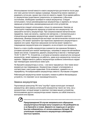 vii 
Использование полной емкости нового аккумулятора достигается после двух 
или трех циклов полного заряда и разряда. Аккумулятор можно заряжать и 
разряжать сотни раз, однако при этом его емкость падает. Если время работы 
от аккумулятора существенно сократилось по сравнению с обычным 
состоянием, необходимо приобрести новый аккумулятор. Следует 
использовать только рекомендованные аккумуляторы и заряжать их только 
зарядным устройством, рекомендованным для этого устройства. 
Аккумулятор следует использовать только по назначению. Никогда не 
используйте поврежденное зарядное устройство или аккумулятор. Не 
замыкайте контакты аккумулятора. При соприкосновении металлических 
предметов, таких как монеты, скрепки или авторучки, с положительным и 
отрицательным выводами аккумулятора, может произойти короткое 
замыкание. (Выводы аккумулятора выглядят как металлические полоски на его 
корпусе.) Это может произойти при переноске заряженного аккумулятора в 
кармане или сумке. Короткое замыкание контактов может привести к 
повреждению аккумуляторов или предмета, из-за которого оно произошло. 
Емкость и срок службы аккумулятора снижаются при хранении батареи в 
условиях высокой или низкой температуры, например в закрытом автомобиле 
зимой или летом. Стремитесь держать аккумулятор в местах с температурой 
15-25 °C (59-77 °F). Устройство, в котором установлен нагретый или холодный 
аккумулятор, может временно не работать, даже если аккумулятор полностью 
заряжен. Эффективность работы аккумулятора особенно значительно падает 
при температурах значительно ниже нуля. 
Не бросайте аккумуляторы в огонь – они могут взрываться. Они также могут 
взорваться при повреждении. Аккумуляторы следует утилизировать в 
соответствии с местными правилами. Если возможно, сдавайте их на 
переработку. Не выбрасывайте аккумуляторы вместе с бытовыми отходами. 
Работающий аккумулятор может вызывать помехи в работе беспроводных 
устройств, что повлияет на их производительность. 
Замена аккумулятора 
Портативный компьютер ПК типа "ноутбук" серии использует литиевый 
аккумулятор. Для замены используйте аккумулятор такого же типа, как у 
аккумулятора, который входит в комплект поставки вашего устройства. 
Использование другого аккумулятора может повлечь за собой опасность 
возгорания или взрыва. 
Предупреждение! В случае неправильного обращения 
аккумуляторные батареи могут взорваться. Не разбирайте их 
и не бросайте в пламя. Держите их подальше от детей и 
быстро избавляйтесь от использованных батарей. При 
утилизации отработанного аккумулятора соблюдайте 
местные правила. 
 