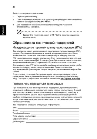 48 
Русский 
Запуск процедуры восстановления: 
1 Перезагрузите систему. 
2 Пока отображается логотип Acer. Для запуска процедуры восстановления 
нажмите одновременно <Alt> + <F10>. 
3 Для проведения восстановления системы следуйте указаниям, 
отображаемым на экране. 
Важно! Эта утилита занимает от 15 Гбайт в скрытом разделе на 
жестком диске. 
Обращение за технической поддержкой 
Международные гарантии для путешествующих (ITW) 
Ваш компьютер имеет Международную гарантию для путешествующих (ITW), 
которая обеспечивает безопасность и покой во время путешествия. Наша 
всемирная сеть сервисных центров готова протянуть вам руку помощи. 
ITW талон приложен к вашему компьютеру. Этот талон содержит все, что вам 
нужно знать о программе ITW. В этом удобном буклете есть список доступных, 
авторизованных центров обслуживания. Прочтите этот талон полностью. 
Всегда имейте ваш ITW талон при себе, особенно когда путешествуете, чтобы 
получить поддержку наших центров поддержки. Поместите ваш чек, 
подтверждающий факт покупки товара, в карман, расположенный внутри ITW 
талона. 
Если в стране, по которой Вы путешествуете, нет авторизованного пункта 
сервиса Acer, Вы все равно можете обратиться к нашим службам по всему 
миру. Пожалуйста, обратитесь за советом на веб-сайт http://global.acer.com. 
Прежде, чем обращаться за помощью 
При обращении в Acer за интерактивной поддержкой, просим подготовить 
следующую информацию и находиться рядом с своим компьютером. С вашей 
помощью мы сможем сократить длительность переговоров по телефону и 
эффективно помочь решить ваши проблемы.При наличии сообщений об 
ошибках или звуковых сигналов, производимых вашим компьютером, запишите 
их при появлении на экране (или количество и последовательность в случае 
звуковых сигналов). 
Вам необходимо сообщить следующую информацию: 
Имя: ___________________________________________________________ 
Адрес: _________________________________________________________ 
Телефонный номер: ______________________________________________ 
Тип и модель компьютера: _________________________________________ 
Серийный номер: ________________________________________________ 
Дата покупки: ___________________________________________________ 
 