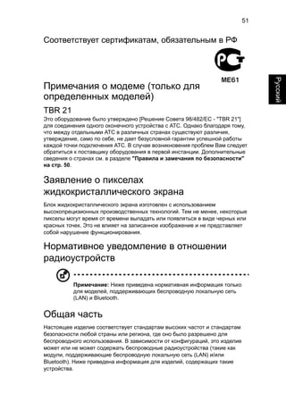 51 
English Русский 
Соответствует сертификатам, обязательным в РФ 
Примечания о модеме (только для 
определенных моделей) 
TBR 21 
Это оборудование было утверждено [Решение Совета 98/482/EC - "TBR 21"] 
для соединения одного оконечного устройства с АТС. Однако благодаря тому, 
что между отдельными АТС в различных странах существуют различия, 
утверждение, само по себе, не дает безусловной гарантии успешной работы 
каждой точки подключения АТС. В случае возникновения проблем Вам следует 
обратиться к поставщику оборудования в первой инстанции. Дополнительные 
сведения о странах см. в разделе "Правила и замечания по безопасности" 
на стр. 50. 
Заявление о пикселах 
жидкокристаллического экрана 
Блок жидкокристаллического экрана изготовлен с использованием 
высокопрецизионных производственных технологий. Тем не менее, некоторые 
пикселы могут время от времени выпадать или появляться в виде черных или 
красных точек. Это не влияет на записанное изображение и не представляет 
собой нарушение функционирования. 
Нормативное уведомление в отношении 
радиоустройств 
Примечание: Ниже приведена нормативная информация только 
для моделей, поддерживающих беспроводную локальную сеть 
(LAN) и Bluetooth. 
Общая часть 
Настоящее изделие соответствует стандартам высоких частот и стандартам 
безопасности любой страны или региона, где оно было разрешено для 
беспроводного использования. В зависимости от конфигураций, это изделие 
может или не может содержать беспроводные радиоустройства (такие как 
модули, поддерживающие беспроводную локальную сеть (LAN) и/или 
Bluetooth). Ниже приведена информация для изделий, содержащих такие 
устройства. 
 