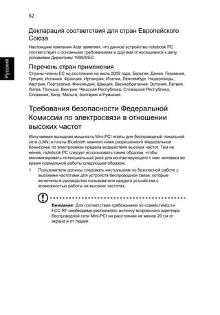 52 
Русский 
Декларация соответствия для стран Европейского 
Союза 
Настоящим компания Acer заявляет, что данное устройство notebook PC 
соответствует с основными требованиями и другими относящимися к делу 
условиями Директивы 1999/5/EC. 
Перечень стран применения 
Страны-члены ЕС по состоянию на июль 2009 года: Бельгия, Дания, Германия, 
Греция, Испания, Франция, Ирландия, Италия, Люксембург, Нидерланды, 
Австрия, Португалия, Финляндия, Швеция, Великобритания, Эстония, Латвия, 
Литва, Польша, Венгрия, Чешская Республика, Словацкая Республика, 
Словения, Кипр, Мальта, Болгария и Румыния. 
Требования безопасности Федеральной 
Комиссии по электросвязи в отношении 
высоких частот 
Излучаемая выходная мощность Mini-PCI платы для беспроводной локальной 
сети (LAN) и платы Bluetooth намного ниже разрешенного Федеральной 
Комиссией по электросвязи предела воздействия высоких частот. Тем не 
менее, notebook PC следует использовать таким образом, чтобы 
минимизировать потенциальный риск для контактирующего с ним человека во 
время нормальной работы следующим образом. 
1 Пользователи должны следовать инструкциям по безопасной работе с 
высокими частотами для устройств беспроводной связи, которые 
включены в руководство пользователя каждого устройства с 
возможностью работы на высоких частотах. 
Внимание: Для соответствия требованиям по совместимости 
FCC RF необходимо располагать антенну встроенного адаптера 
беспроводной сети Mini-PCI на расстоянии не менее 20 см от 
экрана и от людей. 
 