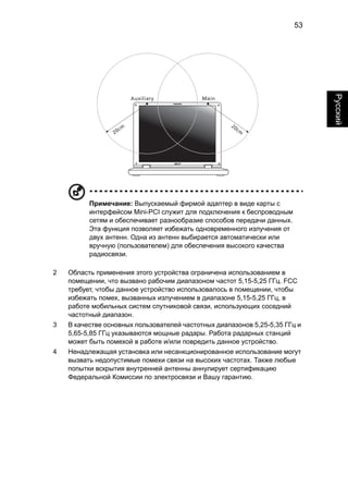 53 
English Русский 
Примечание: Выпускаемый фирмой адаптер в виде карты с 
интерфейсом Mini-PCI служит для подключения к беспроводным 
сетям и обеспечивает разнообразие способов передачи данных. 
Эта функция позволяет избежать одновременного излучения от 
двух антенн. Одна из антенн выбирается автоматически или 
вручную (пользователем) для обеспечения высокого качества 
радиосвязи. 
2 Область применения этого устройства ограничена использованием в 
помещении, что вызвано рабочим диапазоном частот 5,15-5,25 ГГц. FCC 
требует, чтобы данное устройство использовалось в помещении, чтобы 
избежать помех, вызванных излучением в диапазоне 5,15-5,25 ГГц, в 
работе мобильных систем спутниковой связи, использующих соседний 
частотный диапазон. 
3 В качестве основных пользователей частотных диапазонов 5,25-5,35 ГГц и 
5,65-5,85 ГГц указываются мощные радары. Работа радарных станций 
может быть помехой в работе и/или повредить данное устройство. 
4 Ненадлежащая установка или несанкционированное использование могут 
вызвать недопустимые помехи связи на высоких частотах. Также любые 
попытки вскрытия внутренней антенны аннулирует сертификацию 
Федеральной Комиссии по электросвязи и Вашу гарантию. 
 